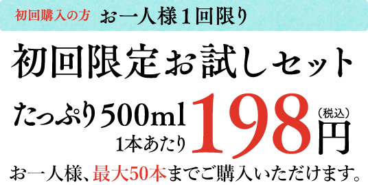 初回購入の方 お一人様1回限り 初回限定お試しセット たっぷり500ml 1本あたり 198円 （税込）お一人様10本単位で、最大50本までご購入いただけます。